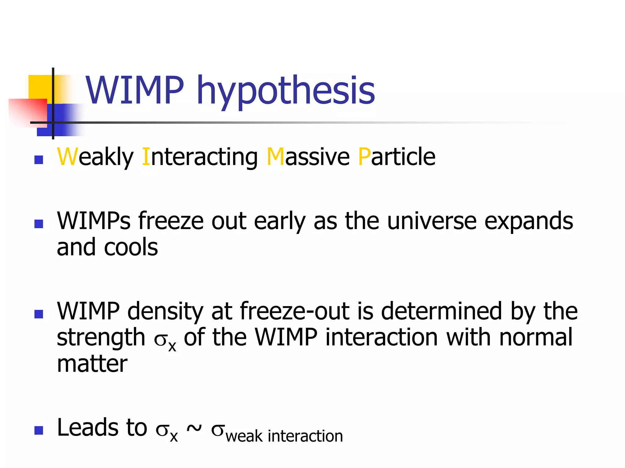 WIMP hypothesis
   Weakly Interacting Massive Particle

   WIMPs freeze out early as the universe expands
    and cools

   WIMP density at freeze-out is determined by the
    strength sx of the WIMP interaction with normal
    matter

   Leads to sx ~ sweak interaction
 