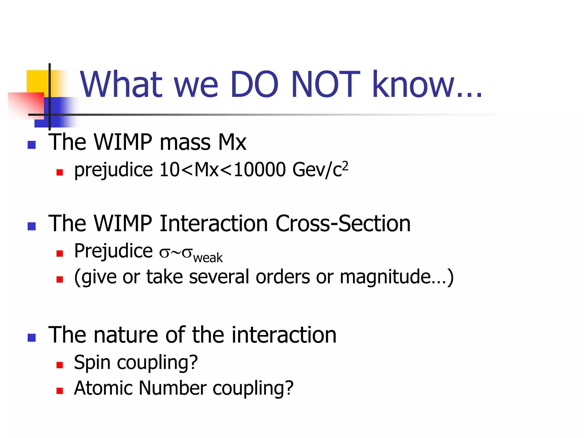 What we DO NOT know…
   The WIMP mass Mx
       prejudice 10<Mx<10000 Gev/c2

   The WIMP Interaction Cross-Section
       Prejudice s~sweak
       (give or take several orders or magnitude…)


   The nature of the interaction
       Spin coupling?
       Atomic Number coupling?
 