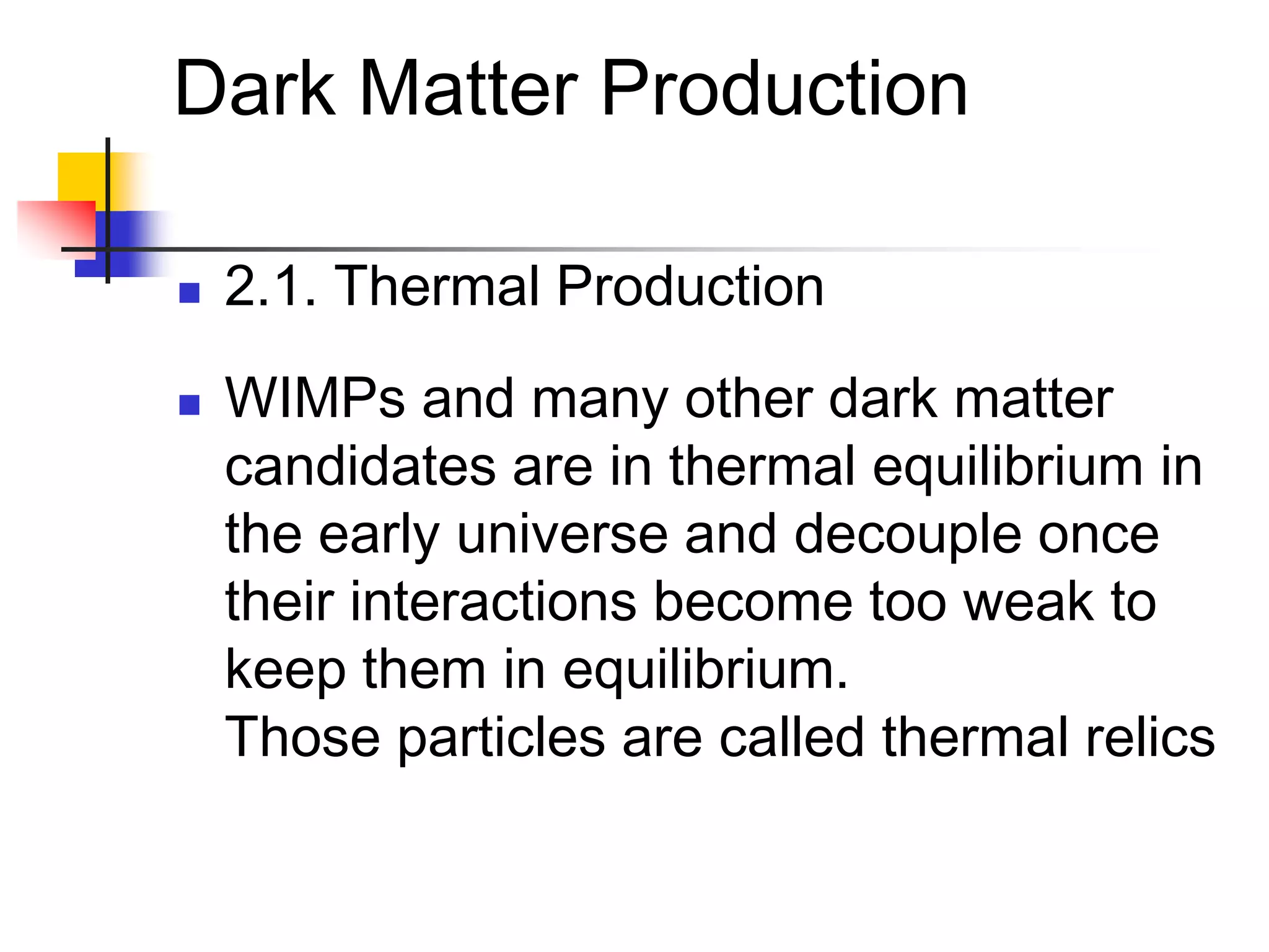 Dark Matter Production

   2.1. Thermal Production
   WIMPs and many other dark matter
    candidates are in thermal equilibrium in
    the early universe and decouple once
    their interactions become too weak to
    keep them in equilibrium.
    Those particles are called thermal relics
 