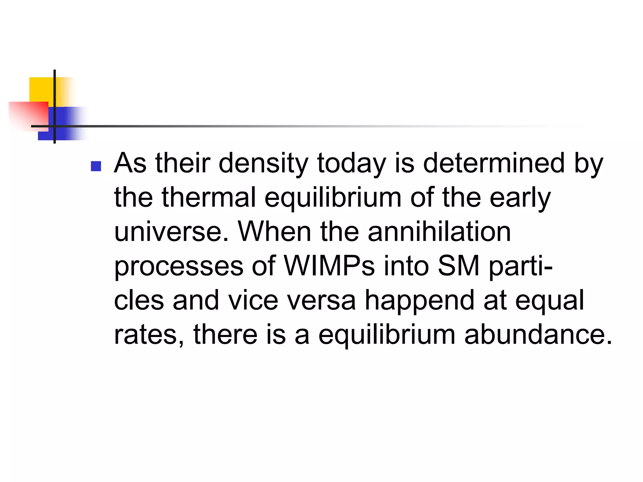    As their density today is determined by
    the thermal equilibrium of the early
    universe. When the annihilation
    processes of WIMPs into SM parti-
    cles and vice versa happend at equal
    rates, there is a equilibrium abundance.
 