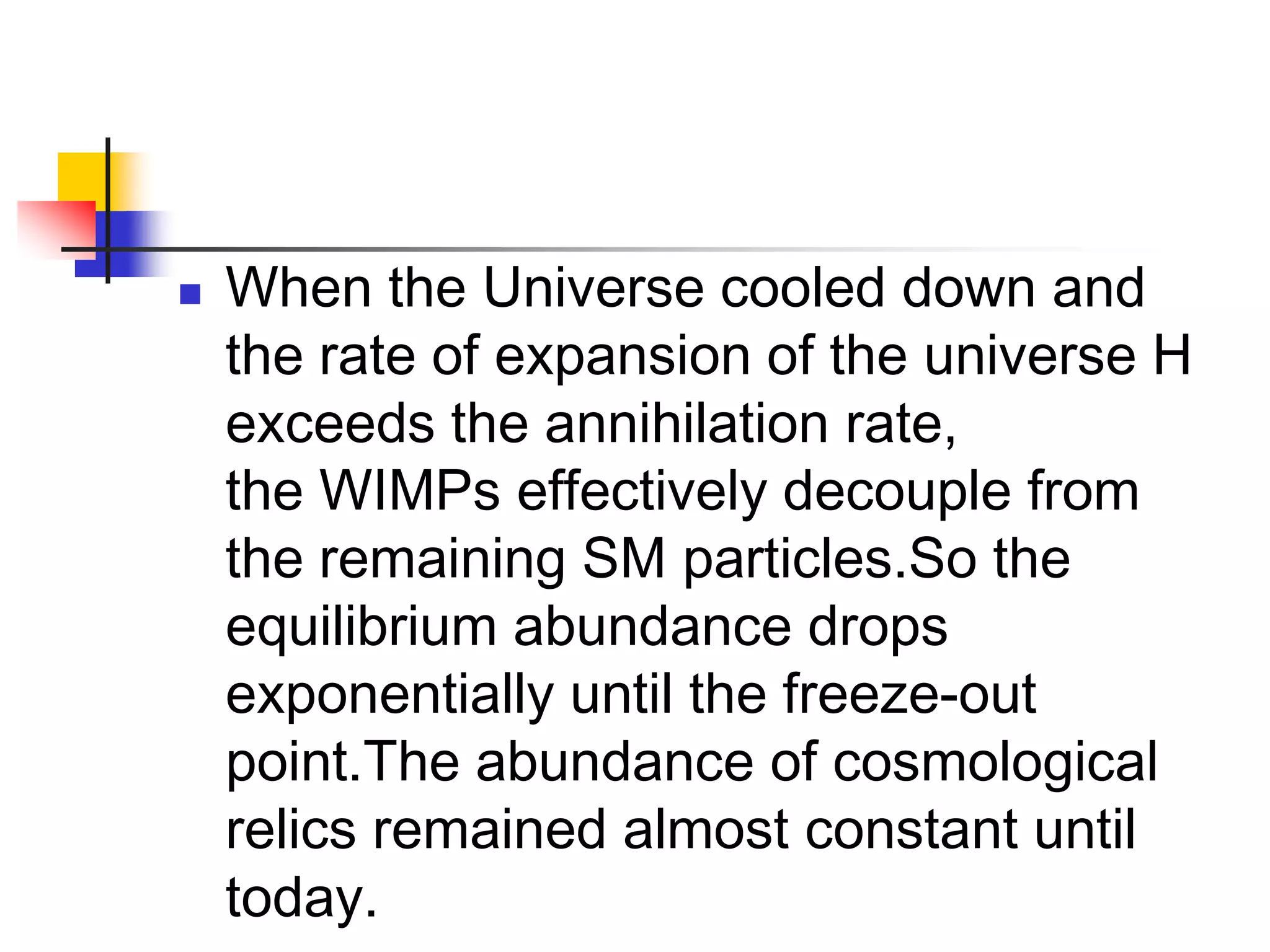    When the Universe cooled down and
    the rate of expansion of the universe H
    exceeds the annihilation rate,
    the WIMPs effectively decouple from
    the remaining SM particles.So the
    equilibrium abundance drops
    exponentially until the freeze-out
    point.The abundance of cosmological
    relics remained almost constant until
    today.
 