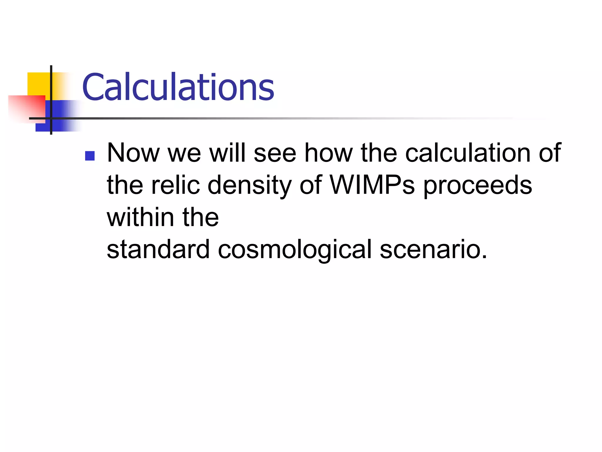 Calculations
   Now we will see how the calculation of
    the relic density of WIMPs proceeds
    within the
    standard cosmological scenario.
 