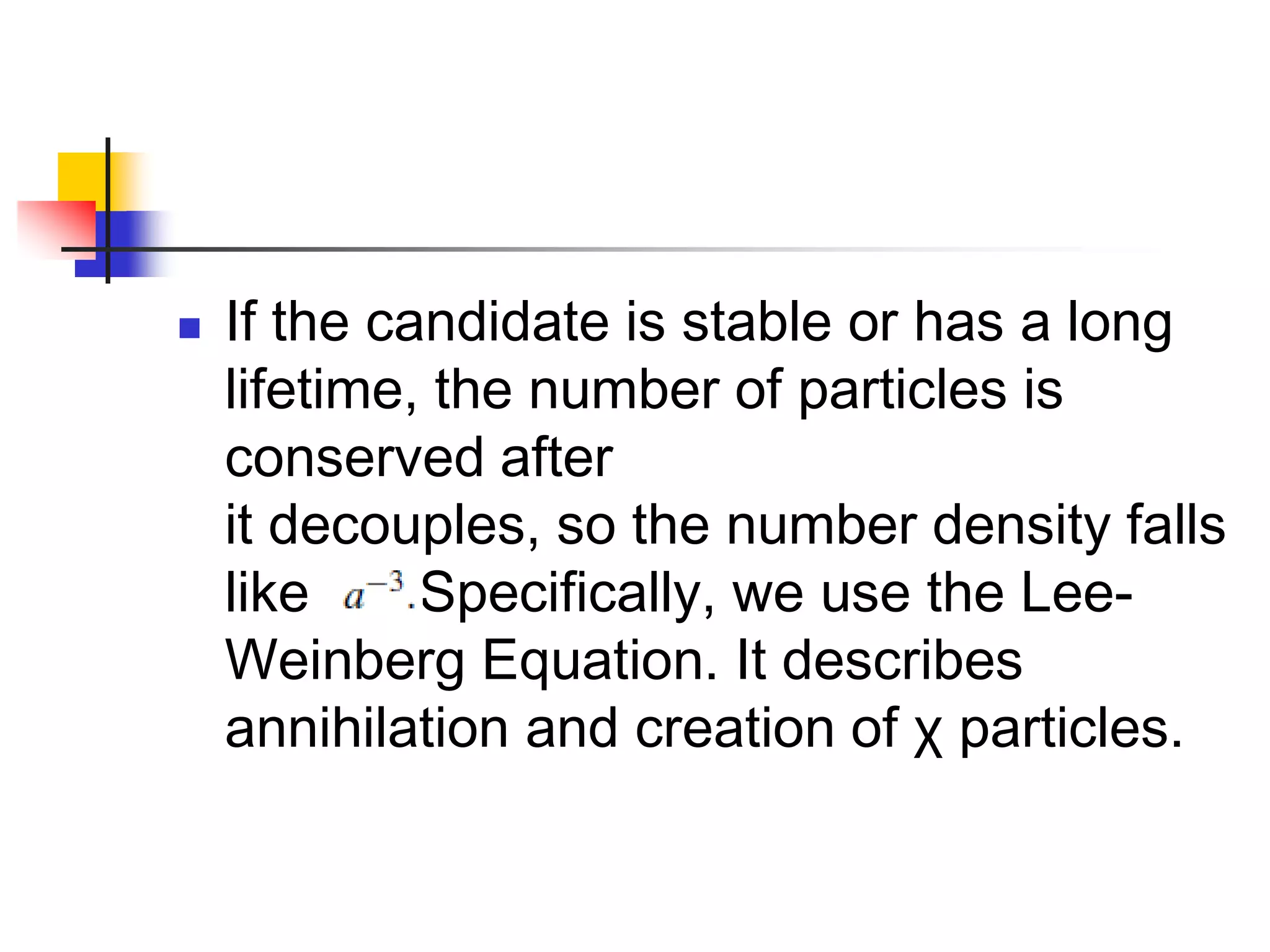    If the candidate is stable or has a long
    lifetime, the number of particles is
    conserved after
    it decouples, so the number density falls
    like     Specifically, we use the Lee-
    Weinberg Equation. It describes
    annihilation and creation of χ particles.
 