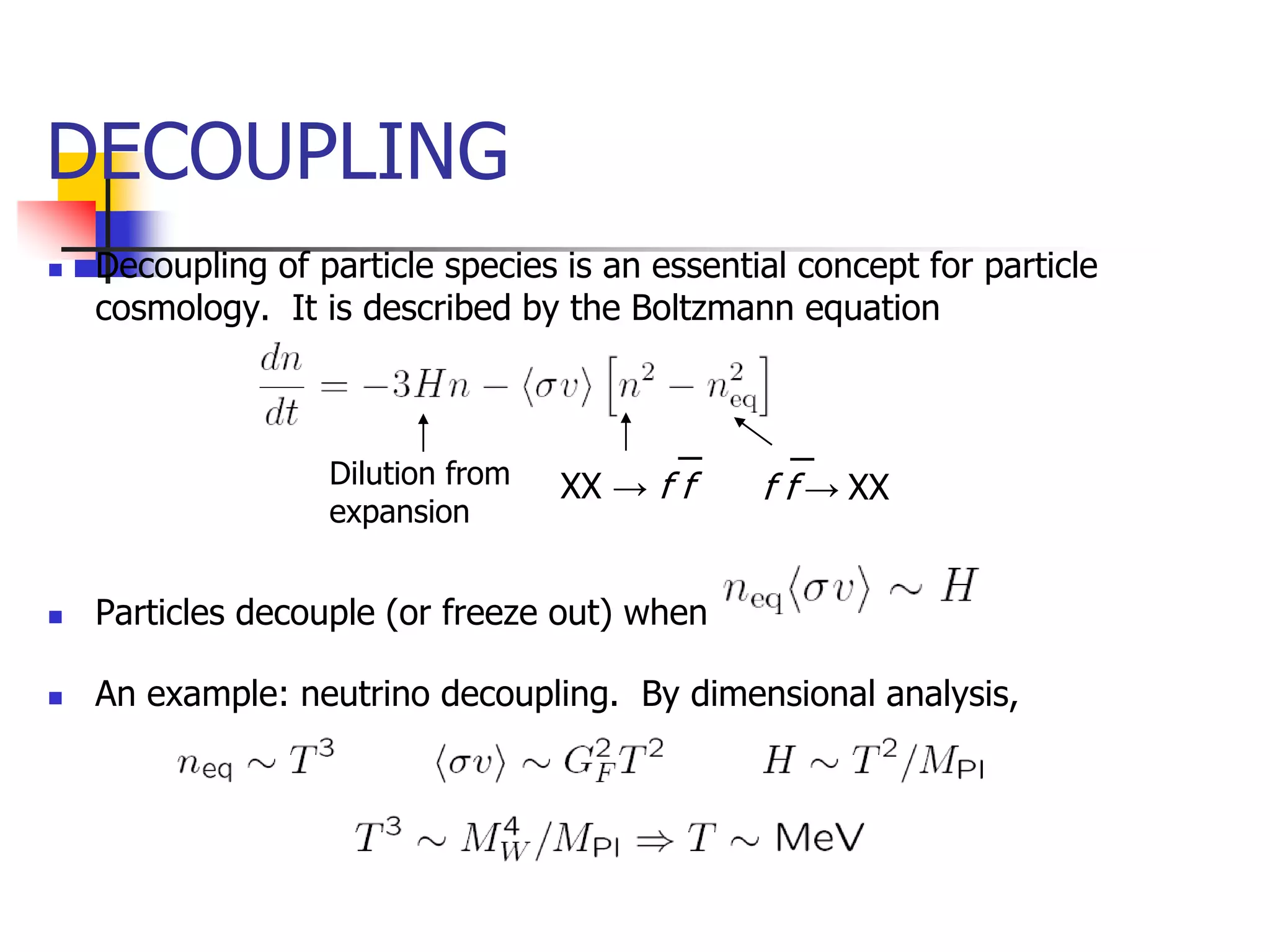 DECOUPLING
   Decoupling of particle species is an essential concept for particle
    cosmology. It is described by the Boltzmann equation



                   Dilution from   XX → f ‾
                                          f     f f‾ XX
                                                    →
                   expansion


   Particles decouple (or freeze out) when

   An example: neutrino decoupling. By dimensional analysis,
 