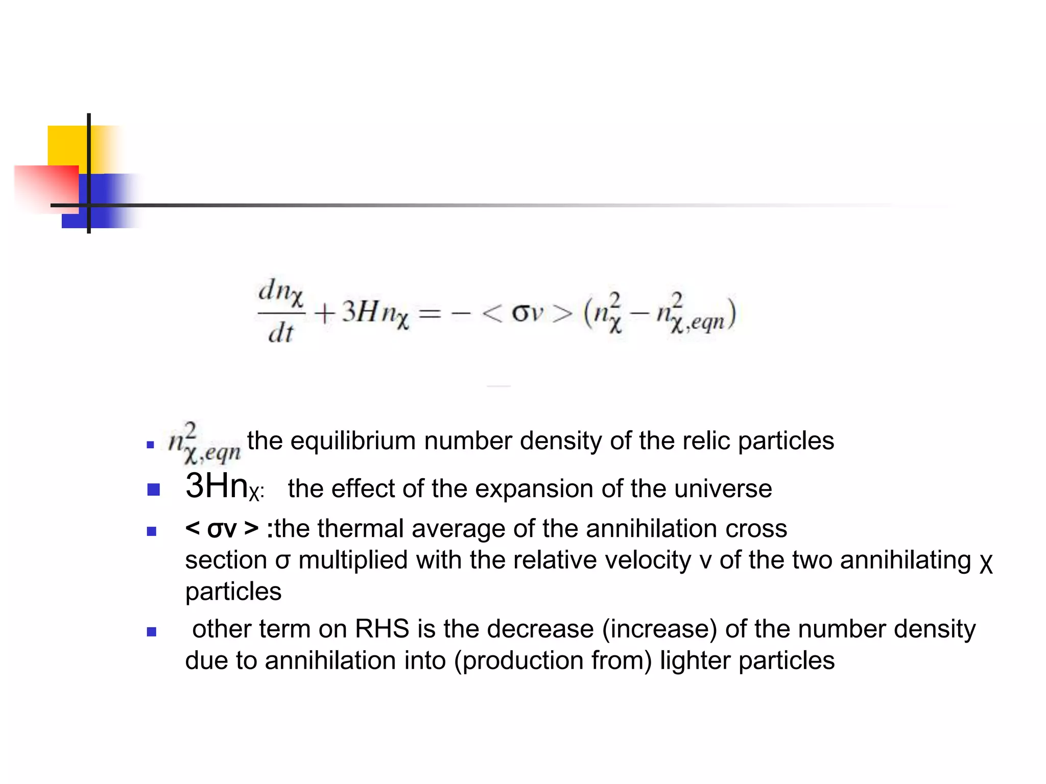        :   the equilibrium number density of the relic particles
   3Hnχ:      the effect of the expansion of the universe
   < σv > :the thermal average of the annihilation cross
    section σ multiplied with the relative velocity v of the two annihilating χ
    particles
    other term on RHS is the decrease (increase) of the number density
    due to annihilation into (production from) lighter particles
 