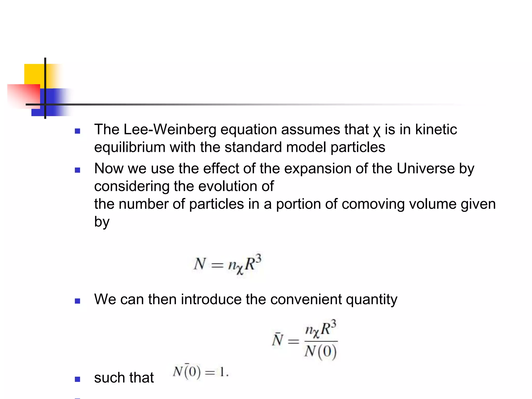    The Lee-Weinberg equation assumes that χ is in kinetic
    equilibrium with the standard model particles
   Now we use the effect of the expansion of the Universe by
    considering the evolution of
    the number of particles in a portion of comoving volume given
    by




   We can then introduce the convenient quantity




   such that
 