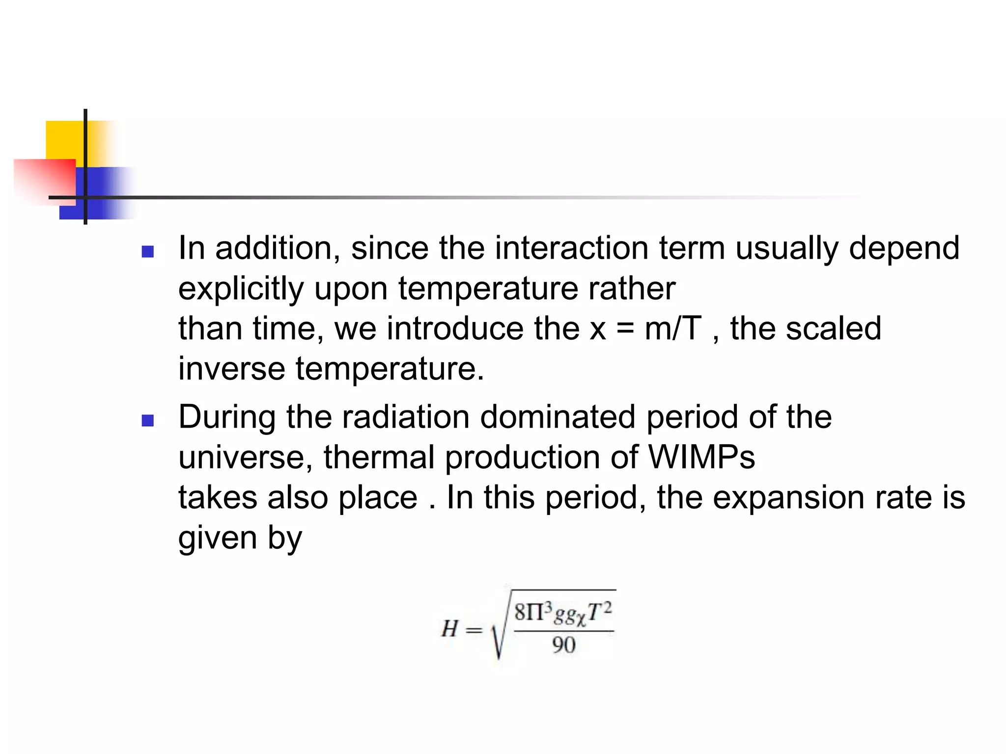    In addition, since the interaction term usually depend
    explicitly upon temperature rather
    than time, we introduce the x = m/T , the scaled
    inverse temperature.
   During the radiation dominated period of the
    universe, thermal production of WIMPs
    takes also place . In this period, the expansion rate is
    given by
 