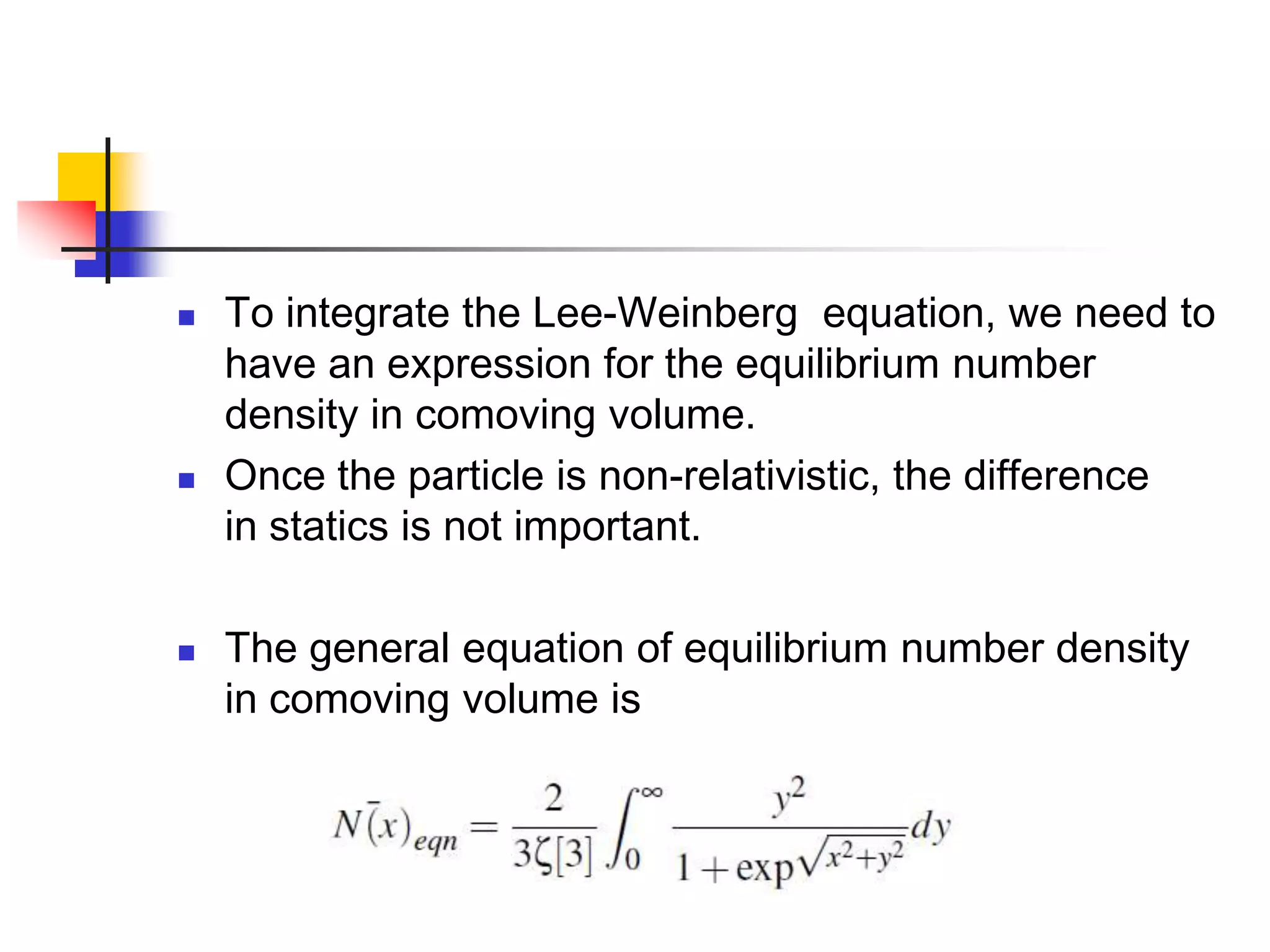    To integrate the Lee-Weinberg equation, we need to
    have an expression for the equilibrium number
    density in comoving volume.
   Once the particle is non-relativistic, the difference
    in statics is not important.

   The general equation of equilibrium number density
    in comoving volume is
 