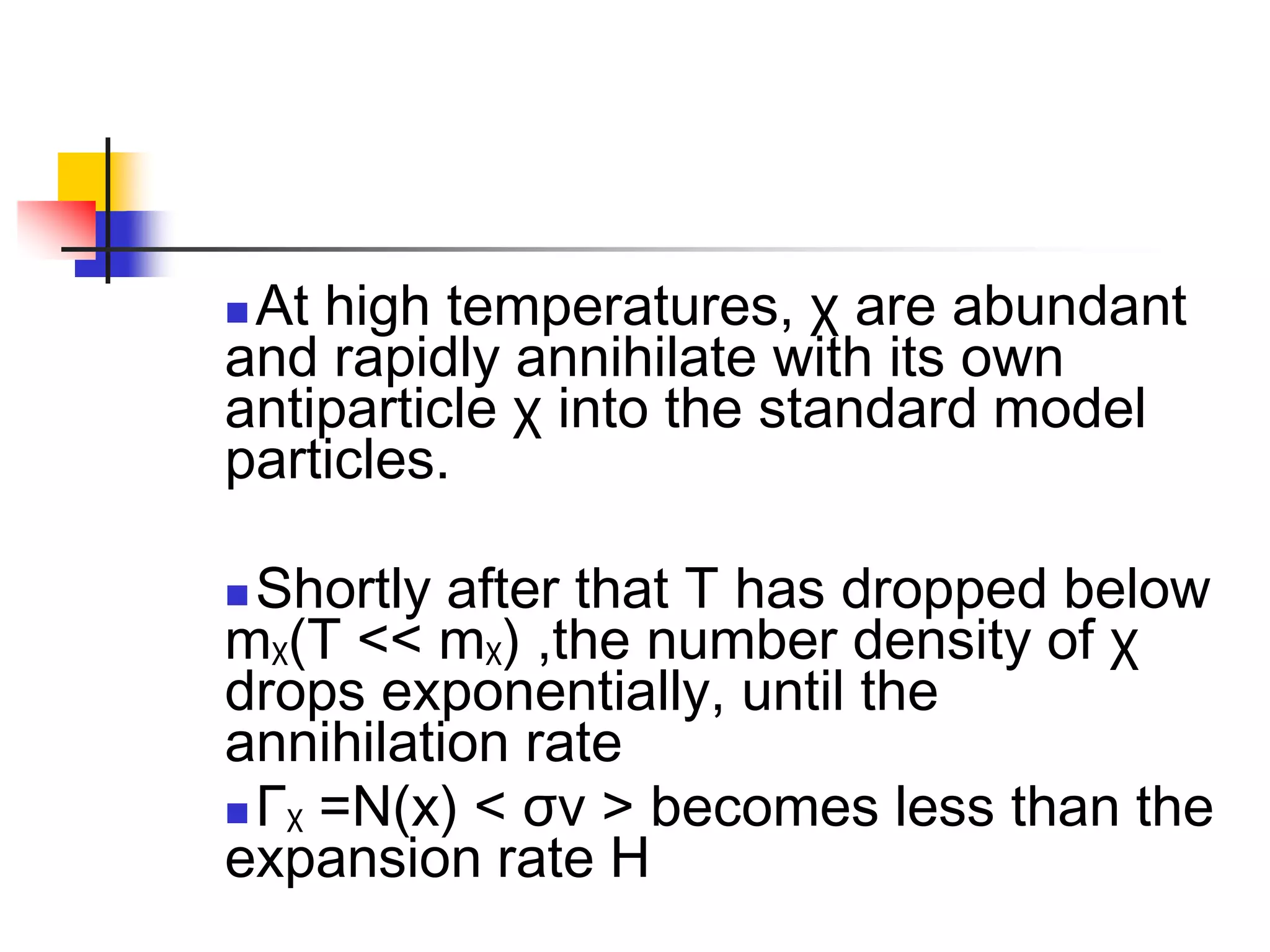 At high temperatures, χ are abundant
and rapidly annihilate with its own
antiparticle χ into the standard model
particles.

 Shortly after that T has dropped below
mχ(T << mχ) ,the number density of χ
drops exponentially, until the
annihilation rate
 Γχ =N(x) < σv > becomes less than the
expansion rate H
 