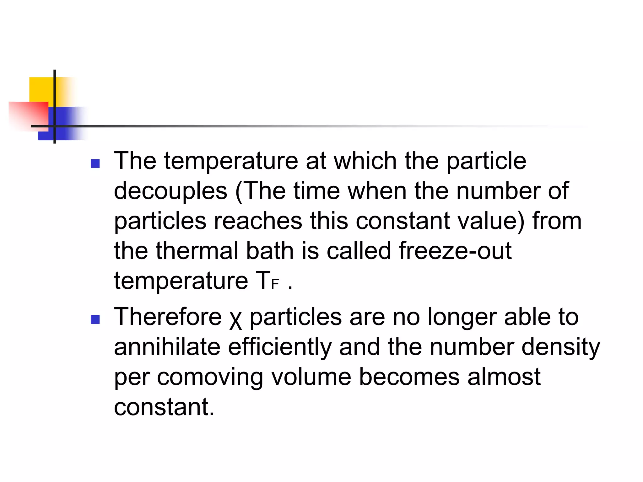    The temperature at which the particle
    decouples (The time when the number of
    particles reaches this constant value) from
    the thermal bath is called freeze-out
    temperature TF .
   Therefore χ particles are no longer able to
    annihilate efficiently and the number density
    per comoving volume becomes almost
    constant.
 