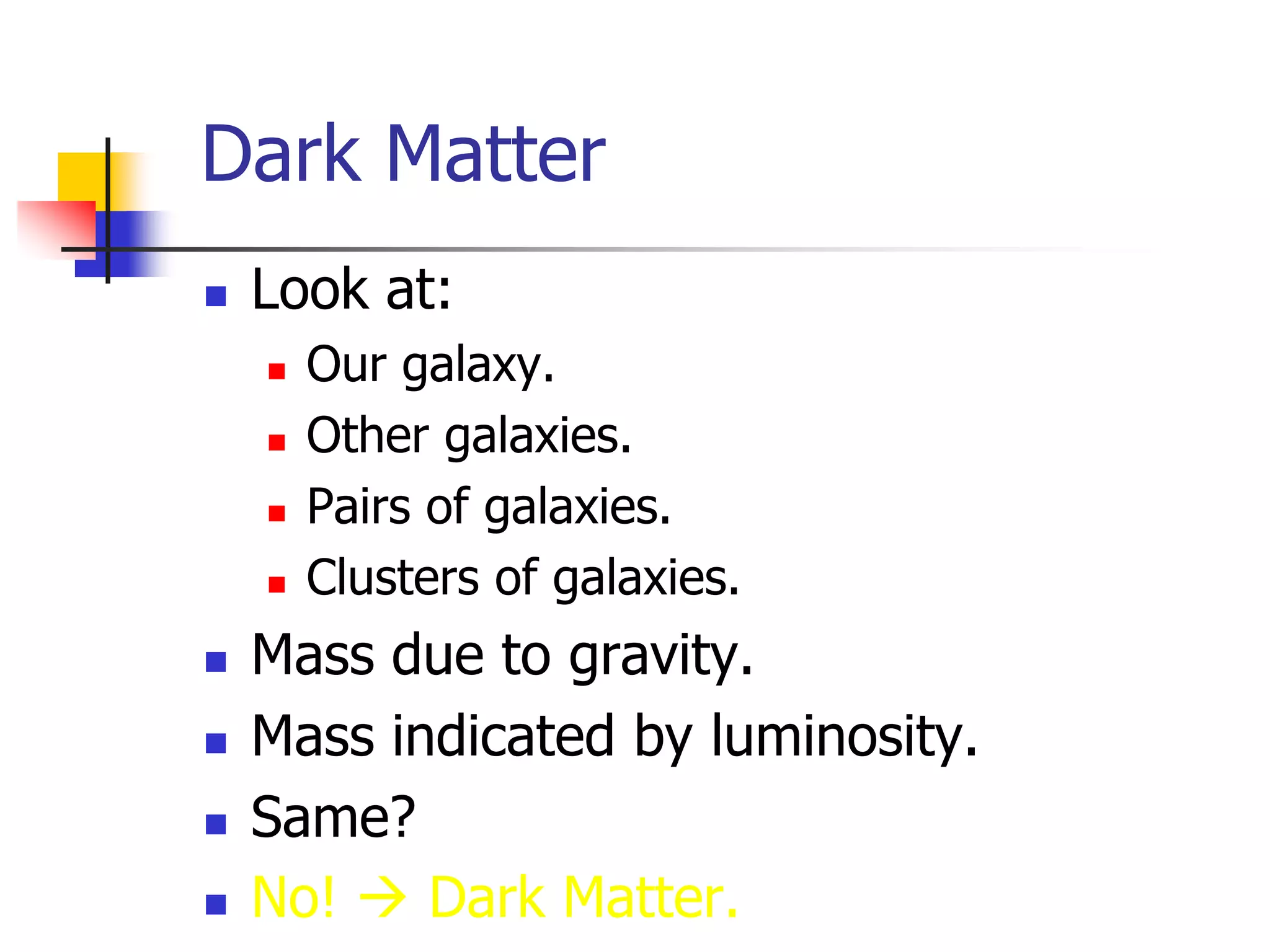 Dark Matter
   Look at:
       Our galaxy.
       Other galaxies.
       Pairs of galaxies.
       Clusters of galaxies.
   Mass due to gravity.
   Mass indicated by luminosity.
   Same?
   No!  Dark Matter.
 