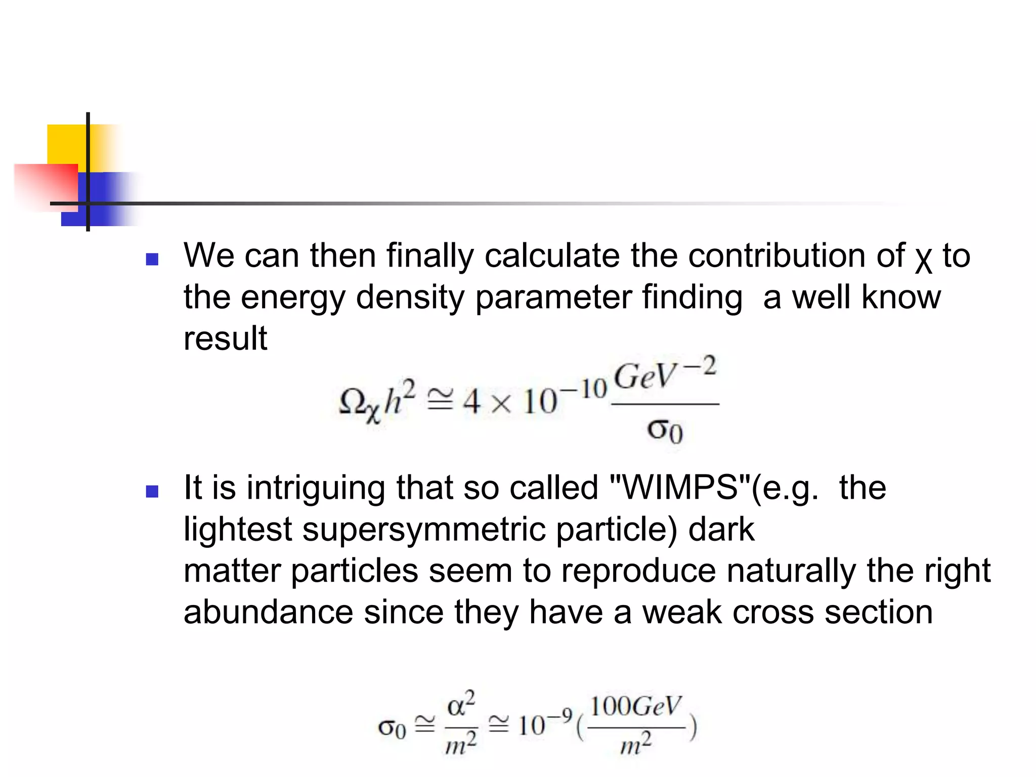    We can then finally calculate the contribution of χ to
    the energy density parameter finding a well know
    result



   It is intriguing that so called "WIMPS"(e.g. the
    lightest supersymmetric particle) dark
    matter particles seem to reproduce naturally the right
    abundance since they have a weak cross section
 