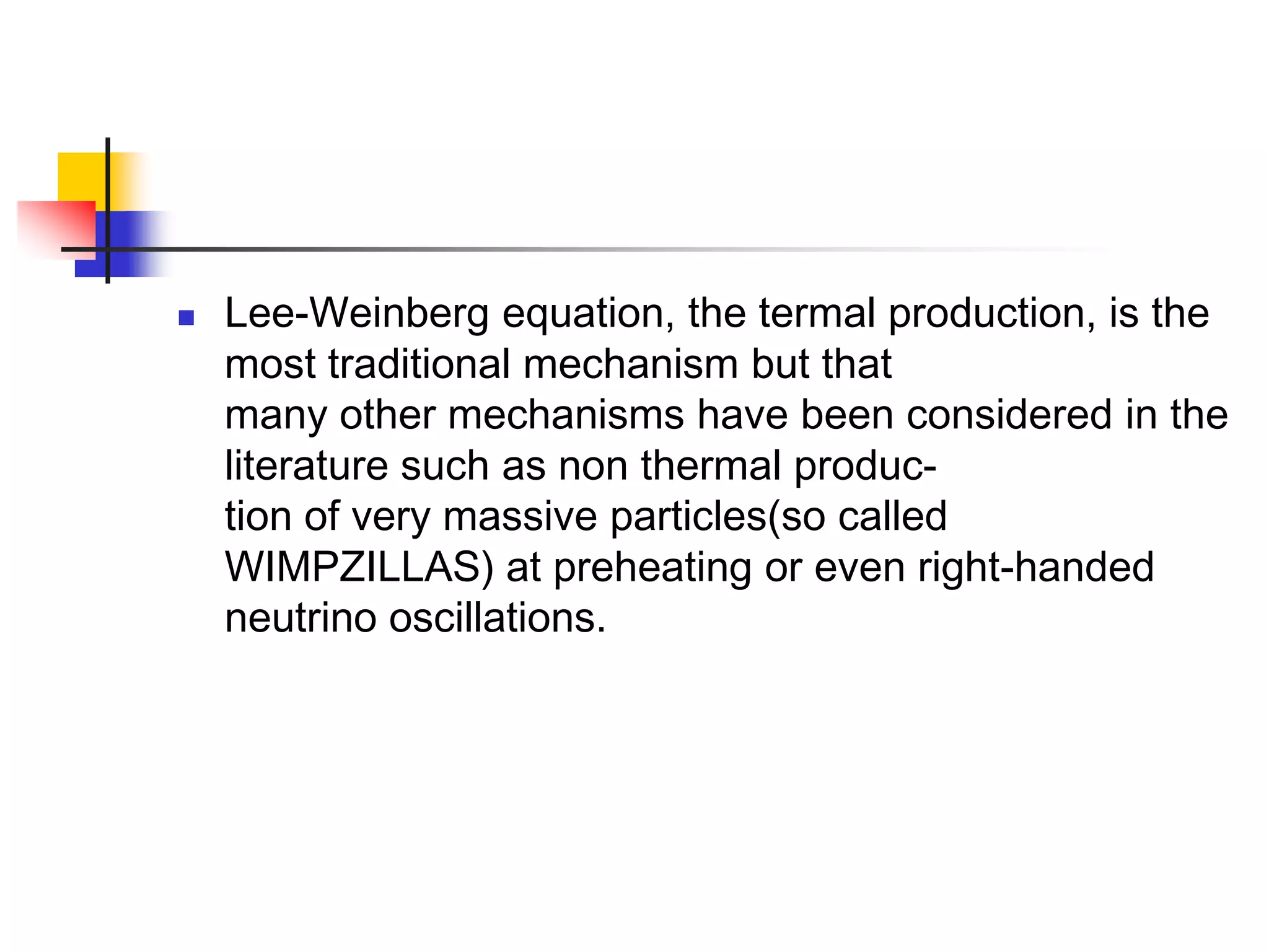    Lee-Weinberg equation, the termal production, is the
    most traditional mechanism but that
    many other mechanisms have been considered in the
    literature such as non thermal produc-
    tion of very massive particles(so called
    WIMPZILLAS) at preheating or even right-handed
    neutrino oscillations.
 