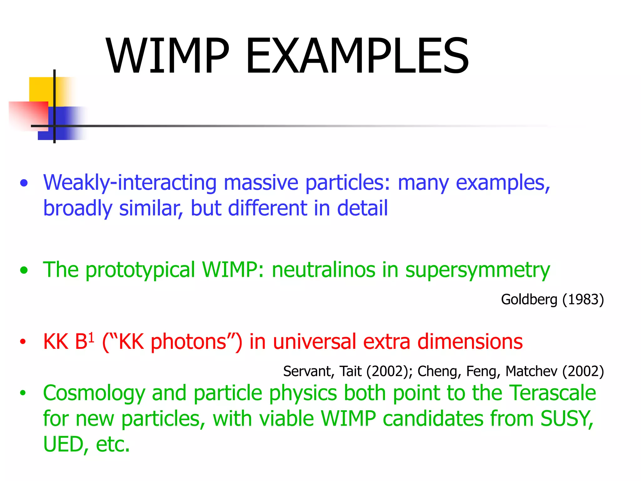 WIMP EXAMPLES

• Weakly-interacting massive particles: many examples,
  broadly similar, but different in detail

• The prototypical WIMP: neutralinos in supersymmetry
                                                            Goldberg (1983)


• KK B1 (“KK photons”) in universal extra dimensions
                           Servant, Tait (2002); Cheng, Feng, Matchev (2002)
• Cosmology and particle physics both point to the Terascale
  for new particles, with viable WIMP candidates from SUSY,
  UED, etc.
 