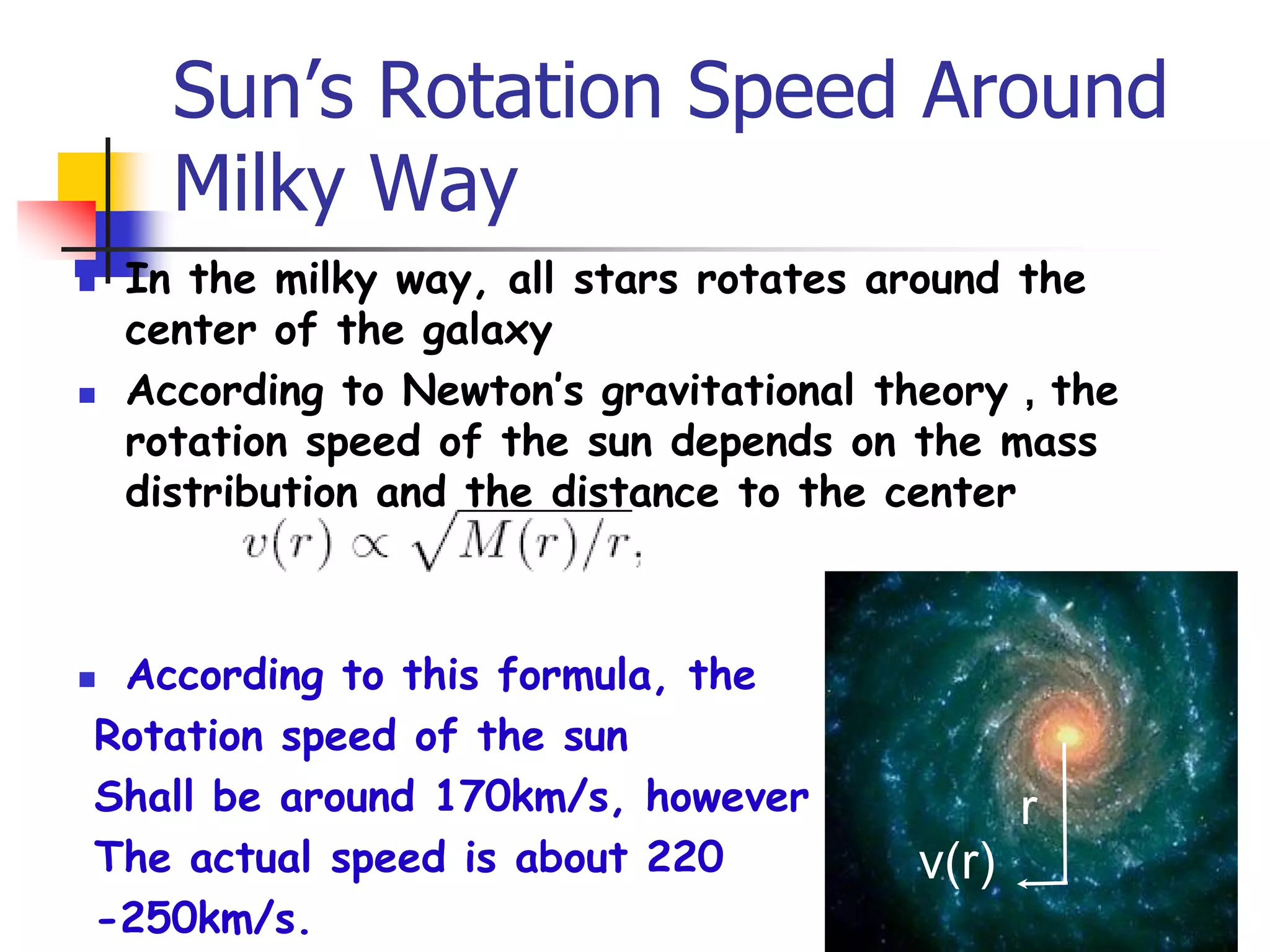Sun’s Rotation Speed Around
      Milky Way
   In the milky way, all stars rotates around the
    center of the galaxy
   According to Newton’s gravitational theory，the
    rotation speed of the sun depends on the mass
    distribution and the distance to the center



According to this formula, the
Rotation speed of the sun
Shall be around 170km/s, however               r
The actual speed is about 220           v(r)
-250km/s.
 