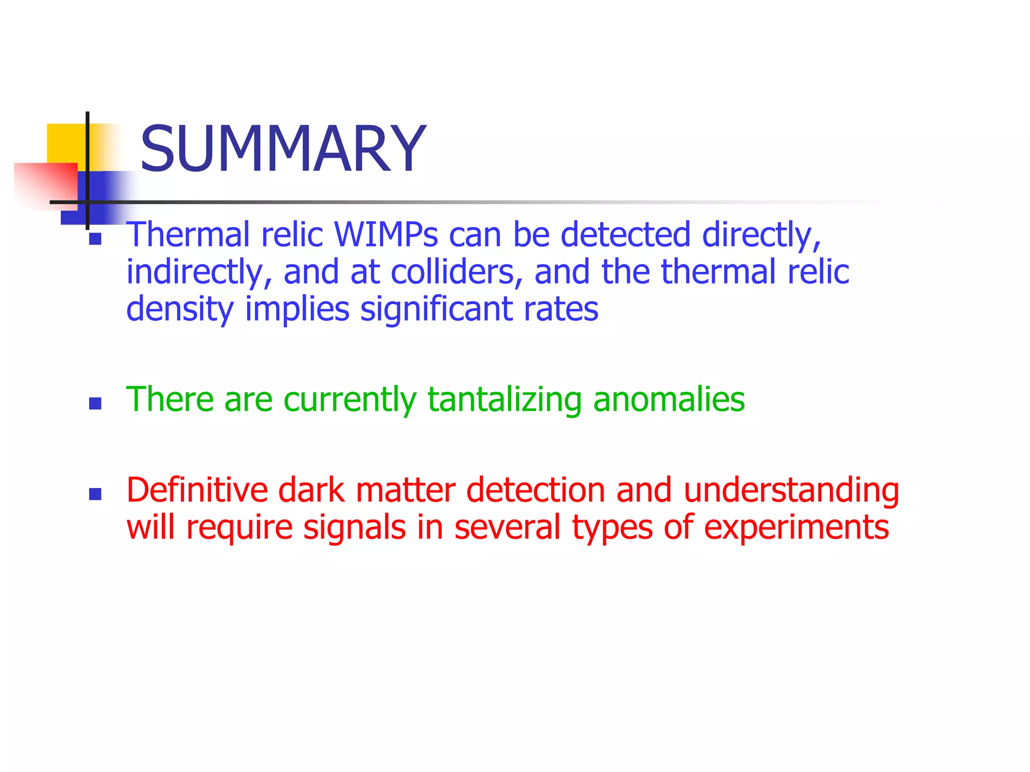 SUMMARY
   Thermal relic WIMPs can be detected directly,
    indirectly, and at colliders, and the thermal relic
    density implies significant rates

   There are currently tantalizing anomalies

   Definitive dark matter detection and understanding
    will require signals in several types of experiments
 
