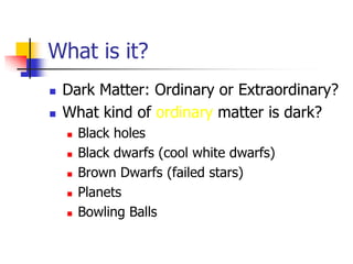 What is it?
   Dark Matter: Ordinary or Extraordinary?
   What kind of ordinary matter is dark?
       Black holes
       Black dwarfs (cool white dwarfs)
       Brown Dwarfs (failed stars)
       Planets
       Bowling Balls
 