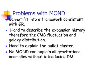 Problems with MOND
   Cannot fit into a framework consistent
    with GR.
    Hard to describe the expansion history,
    therefore the CMB fluctuation and
    galaxy distribution.
   Hard to explain the bullet cluster.
   No MOND can explain all gravitational
    anomalies without introducing DM.
 