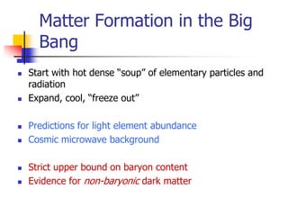 Matter Formation in the Big
      Bang
   Start with hot dense “soup” of elementary particles and
    radiation
   Expand, cool, “freeze out”

   Predictions for light element abundance
   Cosmic microwave background

   Strict upper bound on baryon content
   Evidence for non-baryonic dark matter
 