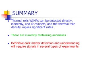 SUMMARY
   Thermal relic WIMPs can be detected directly,
    indirectly, and at colliders, and the thermal relic
    density implies significant rates

   There are currently tantalizing anomalies

   Definitive dark matter detection and understanding
    will require signals in several types of experiments
 