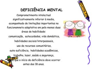 DEFICI Ê NCIA MENTAL Comprometimento intelectual significativamente inferior  à media, acompanhado de limitações importantes no funcionamneto adaptativo em pelo menos duas áreas de habillidade: comunicação,  autocuidados, vida doméstica, habilidades sociais/interpessoais, uso de recursos comunitários, auto-suficiência,  habilidades acadêmicas, trabalho, lazer, saúde e segurança,  sendo que o início da deficiência deve ocorrer antes dos 18 anos. 