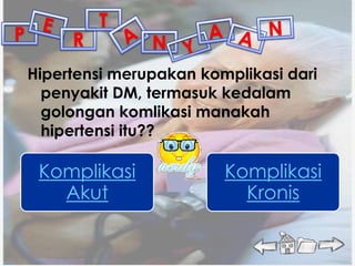 T
P        R         N
    Hipertensi merupakan komplikasi dari
      penyakit DM, termasuk kedalam
      golongan komlikasi manakah
      hipertensi itu??

     Komplikasi             Komplikasi
       Akut                   Kronis
 
