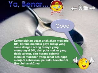 Kemungkinan besar anak akan mewarisi
DM, karena memiliki gaya hidup yang
sama dengan orang tuanya yang
mempunyai DM, dari pola makan yang
tidak teratur, dan kurang selektif
memilih makanan yang sehat sehingga
menjadi kebiasaan, perilaku tersebut di
tiru oleh anak2nya.
 