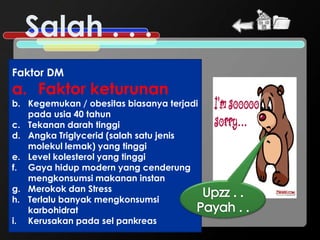 Salah . . .
Faktor DM
a. Faktor keturunan
b. Kegemukan / obesitas biasanya terjadi
   pada usia 40 tahun
c. Tekanan darah tinggi
d. Angka Triglycerid (salah satu jenis
   molekul lemak) yang tinggi
e. Level kolesterol yang tinggi
f. Gaya hidup modern yang cenderung
   mengkonsumsi makanan instan
g. Merokok dan Stress
h. Terlalu banyak mengkonsumsi
   karbohidrat
i. Kerusakan pada sel pankreas
 