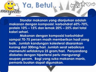Standar makanan yang dianjurkan adalah
makanan dengan komposisi: karbohdrat 60%-70%,
protein 10% – 15% dan lemak 20% – 25% dari total
kalori sehari.
        Makanan dengan komposisi karbohidrat
sampai 70-75 persen masih memberikan hasil yang
baik. Jumlah kandungan kolesterol disarankan
kurang dari 300mg/hari. Jumlah serat sebaiknya
memenuhi setidaknya 25 gram/hari. Penyandang
diabetes dengan hipertensi perlu mengurangi
asupan garam. Bagi yang suka makanan manis,
pemanis buatan dapat digunakan.
 