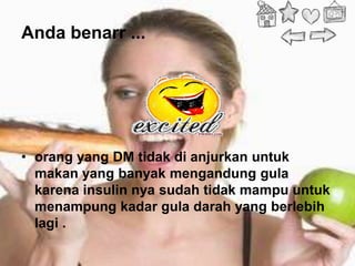 Anda benarr ...




• orang yang DM tidak di anjurkan untuk
  makan yang banyak mengandung gula
  karena insulin nya sudah tidak mampu untuk
  menampung kadar gula darah yang berlebih
  lagi .
 