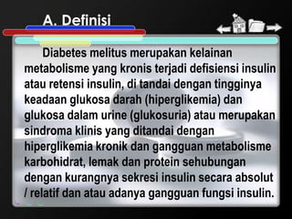 A. Definisi

     Diabetes melitus merupakan kelainan
metabolisme yang kronis terjadi defisiensi insulin
atau retensi insulin, di tandai dengan tingginya
keadaan glukosa darah (hiperglikemia) dan
glukosa dalam urine (glukosuria) atau merupakan
sindroma klinis yang ditandai dengan
hiperglikemia kronik dan gangguan metabolisme
karbohidrat, lemak dan protein sehubungan
dengan kurangnya sekresi insulin secara absolut
/ relatif dan atau adanya gangguan fungsi insulin.
 
