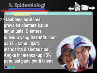 >> Diabetes terutama
  prevalen diantara kaum
  lanjut usia. Diantara
  individu yang berusia lebih
  dari 65 tahun, 8,6%
  menderita diabetes tipe II.
  Angka ini mencakup 15%
  populasi pada panti lansia.
 