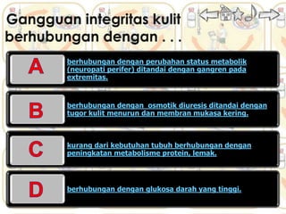 berhubungan dengan perubahan status metabolik
(neuropati perifer) ditandai dengan gangren pada
extremitas.


berhubungan dengan osmotik diuresis ditandai dengan
tugor kulit menurun dan membran mukasa kering.



kurang dari kebutuhan tubuh berhubungan dengan
peningkatan metabolisme protein, lemak.




berhubungan dengan glukosa darah yang tinggi.
 