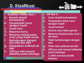 D. Klasifikasi
• Diabetes melitus tipe I :   • DM tipe II :
a. Mudah terjadi              a. Sukar terjadi ketoasidosis
   ketoasidosis               b. Pengobatan tidak harus
b. Pengobatan harus              dengan insulin
   dengan insulin
                              c. Onset lambat
c. Onset akut
                              d. Gemuk atau tidak gemuk
d. Biasanya kurus
e. Biasanya terjadi pada      e. Biasanya terjadi pada umur >
   umur yang masih muda          45 tahun
f. Berhubungan dengan         f. Tidak berhubungan dengan
   HLA-DR3 dan DR4               HLA
g. Didapatkan antibodi sel    g. Tidak ada antibodi sel islet
   islet                      h. 30%nya ada riwayat diabetes
h. 10%nya ada riwayat            pada keluarga
   diabetes pada keluarga
                              i. ± 100% kembar identik
                                 terkena
 