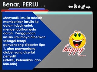 Benar, PERLU . .

Menyuntik insulin adalah
memberikan insulin ke
dalam tubuh untuk
mengendalikan gula
darah. Penggunaan
insulin umumnya diberikan
sebagai terapi
penyandang diabetes tipe
1, atau penyandang
diabet yang disertai
penyulit
(infeksi, kehamilan, dan
lain-lain)
 