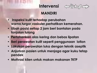 Intervensi
                    MANDIRI
• Inspeksi kulit terhadap perubahan
  warna,turgor,vaskuler,perhatikan kemerahan.
• Ubah posisi setiap 2 jam beri bantalan pada
  tonjolan tulang
• Pertahankan alas kering dan bebas lipatan
• Beri perawatan kulit seperti penggunaan lotion
• Lakukan perawatan luka dengan teknik aseptik
• Anjurkan pasien untuk menjaga agar kuku tetap
  pendek
• Motivasi klien untuk makan makanan TKTP
 