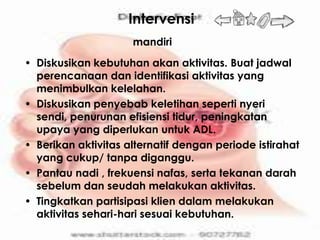 Intervensi
                     mandiri
• Diskusikan kebutuhan akan aktivitas. Buat jadwal
  perencanaan dan identifikasi aktivitas yang
  menimbulkan kelelahan.
• Diskusikan penyebab keletihan seperti nyeri
  sendi, penurunan efisiensi tidur, peningkatan
  upaya yang diperlukan untuk ADL.
• Berikan aktivitas alternatif dengan periode istirahat
  yang cukup/ tanpa diganggu.
• Pantau nadi , frekuensi nafas, serta tekanan darah
  sebelum dan seudah melakukan aktivitas.
• Tingkatkan partisipasi klien dalam melakukan
  aktivitas sehari-hari sesuai kebutuhan.
 