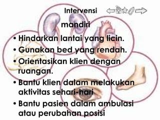 Intervensi
           mandiri
• Hindarkan lantai yang licin.
• Gunakan bed yang rendah.
• Orientasikan klien dengan
  ruangan.
• Bantu klien dalam melakukan
  aktivitas sehari-hari
• Bantu pasien dalam ambulasi
  atau perubahan posisi
 