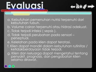 Evaluasi
a. Kebutuhan pemenuhan nutrisi terpenuhi dari
   kebutuhan tubuh.
b. Volume cairan terpenuhi atau hidrasi adekuat.
c. Tidak terjadi infeksi ( sepsis ).
d. Tidak terjadi perubahan pada sensori –
   perseptual.
e. Kelelahan pada klien dapat teratasi.
f. Klien dapat mandiri dalam kebutuhan rutinitas /
   ketidakberdayaan tidak terjadi.
g. Klien dan keluarga dapat mengetahui tentang
   penyakit, prognosis, dan pengobatan klien
   selama dirawat.
 