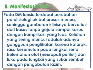 Pada DM lansia terdapat perubahan
 patofisiologi akibat proses menua,
 sehingga gambaran klinisnya bervariasi
 dari kasus tanpa gejala sampai kasus
 dengan komplikasi yang luas. Keluhan
 yang sering muncul adalah adanya
 gangguan penglihatan karena katarak,
 rasa kesemutan pada tungkai serta
 kelemahan otot (neuropati perifer) dan
 luka pada tungkai yang sukar sembuh
 dengan pengobatan lazim.
 