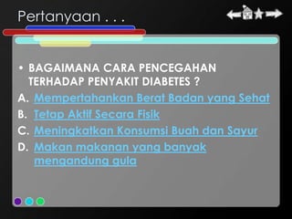 Pertanyaan . . .


• BAGAIMANA CARA PENCEGAHAN
  TERHADAP PENYAKIT DIABETES ?
A. Mempertahankan Berat Badan yang Sehat
B. Tetap Aktif Secara Fisik
C. Meningkatkan Konsumsi Buah dan Sayur
D. Makan makanan yang banyak
   mengandung gula
 
