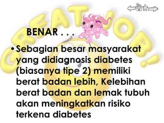 BENAR . . .
•Sebagian besar masyarakat
 yang didiagnosis diabetes
 (biasanya tipe 2) memiliki
 berat badan lebih, Kelebihan
 berat badan dan lemak tubuh
 akan meningkatkan risiko
 terkena diabetes
 