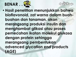 BENAR . . .
• Hasil penelitian menunjukkan bahwa
  bioflavonoid, zat warna dalam buah-
  buahan dan tanaman, akan
  merangsang produksi insulin dan
  menghambat glikasi atau proses
  pemecahan ikatan molekul glukosa
  dengan protein sehingga
  merangsang pembentukan
  advenced glycation end products
  (AGE)
 