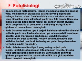 F. Patofisiologi
 Dalam proses metabolisme, insulin memegang peranan penting
  yaitu memasukkan glukosa ke dalam sel yang digunakan
  sebagai bahan bakar. Insulin adalah suatu zat atau hormon
  yang dihasilkan oleh sel beta di pankreas. Bila insulin tidak ada
  maka glukosa tidak dapat masuk sel dengan akibat glukosa
  akan tetap berada di pembuluh darah yang artinya kadar
  glukosa di dalam darah meningkat.
 Pada Diabetes melitus tipe 1 terjadi kelainan sekresi insulin oleh
  sel beta pankreas. Pasien diabetes tipe ini mewarisi kerentanan
  genetik yang merupakan predisposisi untuk kerusakan
  autoimun sel beta pankreas. Respon autoimun dipacu oleh
  aktivitas limfosit, antibodi terhadap sel pulau langerhans dan
  terhadap insulin itu sendiri.
 Pada diabetes melitus tipe 2 yang sering terjadi pada
  lansia, jumlah insulin normal tetapi jumlah reseptor insulin
  yang terdapat pada permukaan sel yang kurang sehingga
  glukosa yang masuk ke dalam sel sedikit dan glukosa dalam
  darah menjadi meningkat.
 