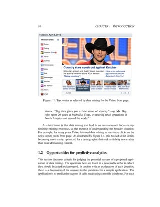 10 CHAPTER 1. INTRODUCTION
Figure 1.1: Top stories as selected by data mining for the Yahoo front page.
stores. “Big data gives you a false sense of security,” says Ms. Day,
who spent 20 years at Starbucks Corp., overseeing retail operations in
North America and around the world.”
A related issue is that data mining can lead to an ever-increased focus on op-
timizing existing processes, at the expense of understanding the broader situation.
For example, for many years Yahoo has used data mining to maximize clicks on the
news stories on its front page. As illustrated by Figure 1.1, this has led to the stories
becoming more trashy, optimized for a demographic that seeks celebrity news rather
than more demanding content.
1.2 Opportunities for predictive analytics
This section discusses criteria for judging the potential success of a proposed appli-
cation of data mining. The questions here are listed in a reasonable order in which
they should be asked and answered. In tandem with an explanation of each question,
there is a discussion of the answers to the questions for a sample application. The
application is to predict the success of calls made using a mobile telephone. For each
 