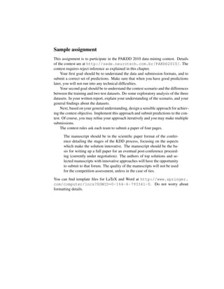 Sample assignment
This assignment is to participate in the PAKDD 2010 data mining contest. Details
of the contest are at http://sede.neurotech.com.br/PAKDD2010/. The
contest requires reject inference as explained in this chapter.
Your ﬁrst goal should be to understand the data and submission formats, and to
submit a correct set of predictions. Make sure that when you have good predictions
later, you will not run into any technical difﬁculties.
Your second goal should be to understand the contest scenario and the differences
between the training and two test datasets. Do some exploratory analysis of the three
datasets. In your written report, explain your understanding of the scenario, and your
general ﬁndings about the datasets.
Next, based on your general understanding, design a sensible approach for achiev-
ing the contest objective. Implement this approach and submit predictions to the con-
test. Of course, you may reﬁne your approach iteratively and you may make multiple
submissions.
The contest rules ask each team to submit a paper of four pages.
The manuscript should be in the scientiﬁc paper format of the confer-
ence detailing the stages of the KDD process, focusing on the aspects
which make the solution innovative. The manuscript should be the ba-
sis for writing up a full paper for an eventual post-conference proceed-
ing (currently under negotiation). The authors of top solutions and se-
lected manuscripts with innovative approaches will have the opportunity
to submit to that forum. The quality of the manuscripts will not be used
for the competition assessment, unless in the case of ties.
You can ﬁnd template ﬁles for LaTeX and Word at http://www.springer.
com/computer/lncs?SGWID=0-164-6-793341-0. Do not worry about
formatting details.
 