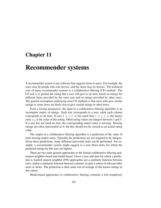 Chapter 11
Recommender systems
A recommender system is any software that suggests items to users. For example, the
users may be people who rent movies, and the items may be movies. The technical
core of many recommender systems is a collaborative ﬁltering (CF) method. The
CF task is to predict the rating that a user will give to an item, based on ratings for
different items provided by the same user and on ratings provided by other users.
The general assumption underlying most CF methods is that users who give similar
ratings to some items are likely also to give similar ratings to other items.
From a formal perspective, the input to a collaborative ﬁltering algorithm is an
incomplete matrix of ratings. Each row corresponds to a user, while each column
corresponds to an item. If user 1 ≤ i ≤ m has rated item 1 ≤ j ≤ n, the matrix
entry xij is the value of this rating. Often rating values are integers between 1 and 5.
If a user has not rated an item, the corresponding matrix entry is missing. Missing
ratings are often represented as 0, but this should not be viewed as an actual rating
value.
The output of a collaborative ﬁltering algorithm is a prediction of the value of
each missing matrix entry. Typically the predictions are not required to be integers.
Given these predictions, many different real-world tasks can be performed. For ex-
ample, a recommender system might suggest to a user those items for which the
predicted ratings by this user are highest.
There are two main general approaches to the formal collaborative ﬁltering task:
nearest-neighbor-based and model-based. Given a user and item for which a predic-
tion is wanted, nearest neighbor (NN) approaches use a similarity function between
rows, and/or a similarity function between columns, to pick a subset of relevant other
users or items. The prediction is then some sort of average of the known ratings in
this subset.
Model-based approaches to collaborative ﬁltering construct a low-complexity
101
 