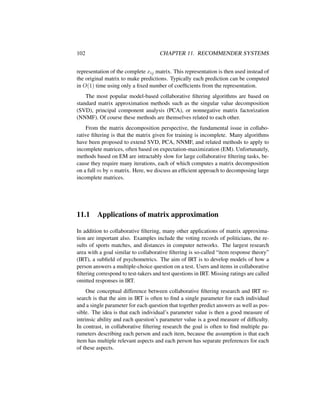 102 CHAPTER 11. RECOMMENDER SYSTEMS
representation of the complete xij matrix. This representation is then used instead of
the original matrix to make predictions. Typically each prediction can be computed
in O(1) time using only a ﬁxed number of coefﬁcients from the representation.
The most popular model-based collaborative ﬁltering algorithms are based on
standard matrix approximation methods such as the singular value decomposition
(SVD), principal component analysis (PCA), or nonnegative matrix factorization
(NNMF). Of course these methods are themselves related to each other.
From the matrix decomposition perspective, the fundamental issue in collabo-
rative ﬁltering is that the matrix given for training is incomplete. Many algorithms
have been proposed to extend SVD, PCA, NNMF, and related methods to apply to
incomplete matrices, often based on expectation-maximization (EM). Unfortunately,
methods based on EM are intractably slow for large collaborative ﬁltering tasks, be-
cause they require many iterations, each of which computes a matrix decomposition
on a full m by n matrix. Here, we discuss an efﬁcient approach to decomposing large
incomplete matrices.
11.1 Applications of matrix approximation
In addition to collaborative ﬁltering, many other applications of matrix approxima-
tion are important also. Examples include the voting records of politicians, the re-
sults of sports matches, and distances in computer networks. The largest research
area with a goal similar to collaborative ﬁltering is so-called “item response theory”
(IRT), a subﬁeld of psychometrics. The aim of IRT is to develop models of how a
person answers a multiple-choice question on a test. Users and items in collaborative
ﬁltering correspond to test-takers and test questions in IRT. Missing ratings are called
omitted responses in IRT.
One conceptual difference between collaborative ﬁltering research and IRT re-
search is that the aim in IRT is often to ﬁnd a single parameter for each individual
and a single parameter for each question that together predict answers as well as pos-
sible. The idea is that each individual’s parameter value is then a good measure of
intrinsic ability and each question’s parameter value is a good measure of difﬁculty.
In contrast, in collaborative ﬁltering research the goal is often to ﬁnd multiple pa-
rameters describing each person and each item, because the assumption is that each
item has multiple relevant aspects and each person has separate preferences for each
of these aspects.
 