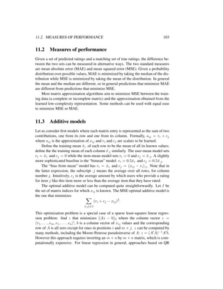 11.2. MEASURES OF PERFORMANCE 103
11.2 Measures of performance
Given a set of predicted ratings and a matching set of true ratings, the difference be-
tween the two sets can be measured in alternative ways. The two standard measures
are mean absolute error (MAE) and mean squared error (MSE). Given a probability
distribution over possible values, MAE is minimized by taking the median of the dis-
tribution while MSE is minimized by taking the mean of the distribution. In general
the mean and the median are different, so in general predictions that minimize MAE
are different from predictions that minimize MSE.
Most matrix approximation algorithms aim to minimize MSE between the train-
ing data (a complete or incomplete matrix) and the approximation obtained from the
learned low-complexity representation. Some methods can be used with equal ease
to minimize MSE or MAE.
11.3 Additive models
Let us consider ﬁrst models where each matrix entry is represented as the sum of two
contributions, one from its row and one from its column. Formally, aij = ri + cj
where aij is the approximation of xij and ri and cj are scalars to be learned.
Deﬁne the training mean ¯xi· of each row to be the mean of all its known values;
deﬁne the the training mean of each column ¯x·j similarly. The user-mean model sets
ri = ¯xi· and cj = 0 while the item-mean model sets ri = 0 and cj = ¯x·j. A slightly
more sophisticated baseline is the “bimean” model: ri = 0.5¯xi· and cj = 0.5¯x·j.
The “bias from mean” model has ri = ¯xi· and cj = (xij − ri)·j. Note that in
the latter expression, the subscript ·j means the average over all rows, for column
number j. Intuitively, cj is the average amount by which users who provide a rating
for item j like this item more or less than the average item that they have rated.
The optimal additive model can be computed quite straightforwardly. Let I be
the set of matrix indices for which xij is known. The MSE optimal additive model is
the one that minimizes
i,j ∈I
(ri + cj − xij)2
.
This optimization problem is a special case of a sparse least-squares linear regres-
sion problem: ﬁnd z that minimizes Az − b 2 where the column vector z =
r1, . . . , rm, c1, . . . , cn , b is a column vector of xij values and the corresponding
row of A is all zero except for ones in positions i and m + j. z can be computed by
many methods, including the Moore-Penrose pseudoinverse of A: z = (A A)−1A b.
However this approach requires inverting an m + n by m + n matrix, which is com-
putationally expensive. For linear regression in general, approaches based on QR
 