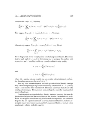 11.4. MULTIPLICATIVE MODELS 105
differentiable case u = v. Therefore
∂
∂ri
E =
i,j ∈I
p|f(ri, cj) − xij|p−1
sgn(f(ri, cj) − xij)
∂
∂ri
f(ri, cj).
Now suppose f(ri, cj) = ri + cj so ∂
∂ri
f(ri, cj) = 1. We obtain
∂
∂ri
E = p
i,j ∈I
|ri + cj − xij|p−1
sgn(ri + cj − xij).
Alternatively, suppose f(ri, cj) = ricj so ∂
∂ri
f(ri, cj) = cj. We get
∂
∂ri
E = p
i,j ∈I
|ricj − xij|p−1
sgn(ricj − xij)cj.
Given the gradients above, we apply online (stochastic) gradient descent. This means
that for each triple ri, cj, xij in the training set, we compute the gradient with
respect to ri and cj based just on this one example, and perform the updates
ri := ri − λ
∂
∂ri
e(f(ri, cj), xij)
and
cj := cj − λ
∂
∂cj
e(f(ri, cj), xij)
where λ is a learning rate. An epoch is one pass over the whole training set, perform-
ing the updates above once for each i, j ∈ I.
After any ﬁnite number of epochs, stochastic gradient descent does not converge
fully. The learning rate typically follows a decreasing schedule such as λ = a/(b+e)
where e is the number of the current epoch. The values a and b are often chosen to be
small positive integers. The maximum number of epochs is another parameter that
needs to be chosen.
Gradient descent as described above directly optimizes precisely the same ob-
jective function (given the MSE error function) that is called “incomplete data likeli-
hood” in EM approaches to factorizing matrices with missing entries. It is sometimes
forgotten that EM is just one approach to solving maximum-likelihood problems; in-
complete matrix factorization is an example of a maximum-likelihood problem where
an alternative solution method is superior.
 